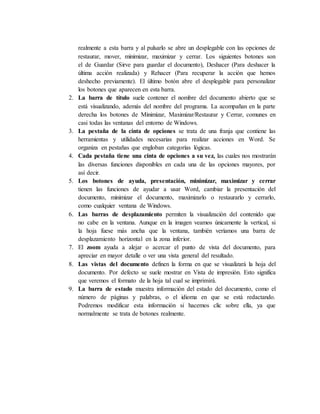 realmente a esta barra y al pulsarlo se abre un desplegable con las opciones de
restaurar, mover, minimizar, maximizar y cerrar. Los siguientes botones son
el de Guardar (Sirve para guardar el documento), Deshacer (Para deshacer la
última acción realizada) y Rehacer (Para recuperar la acción que hemos
deshecho previamente). El último botón abre el desplegable para personalizar
los botones que aparecen en esta barra.
2. La barra de título suele contener el nombre del documento abierto que se
está visualizando, además del nombre del programa. La acompañan en la parte
derecha los botones de Minimizar, Maximizar/Restaurar y Cerrar, comunes en
casi todas las ventanas del entorno de Windows.
3. La pestaña de la cinta de opciones se trata de una franja que contiene las
herramientas y utilidades necesarias para realizar acciones en Word. Se
organiza en pestañas que engloban categorías lógicas.
4. Cada pestaña tiene una cinta de opciones a su vez, las cuales nos mostrarán
las diversas funciones disponibles en cada una de las opciones mayores, por
así decir.
5. Los botones de ayuda, presentación, minimizar, maximizar y cerrar
tienen las funciones de ayudar a usar Word, cambiar la presentación del
documento, minimizar el documento, maximizarlo o restaurarlo y cerrarlo,
como cualquier ventana de Windows.
6. Las barras de desplazamiento permiten la visualización del contenido que
no cabe en la ventana. Aunque en la imagen veamos únicamente la vertical, si
la hoja fuese más ancha que la ventana, también veríamos una barra de
desplazamiento horizontal en la zona inferior.
7. El zoom ayuda a alejar o acercar el punto de vista del documento, para
apreciar en mayor detalle o ver una vista general del resultado.
8. Las vistas del documento definen la forma en que se visualizará la hoja del
documento. Por defecto se suele mostrar en Vista de impresión. Esto significa
que veremos el formato de la hoja tal cual se imprimirá.
9. La barra de estado muestra información del estado del documento, como el
número de páginas y palabras, o el idioma en que se está redactando.
Podremos modificar esta información si hacemos clic sobre ella, ya que
normalmente se trata de botones realmente.
 