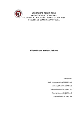 UNIVERSIDAD FERMÍN TORO
VICE RECTORADO ACADEMICO
FACULTAD DE CIENCIAS ECONOMICAS Y SOCIALES
ESCUELA DE COMUNICACIÓN SOCIAL
Entorno Visual de Microsoft Excel
Integrantes:
María FernandaInojosaC.I 26.474.321
Mariancy CifarelliC.I26.429.159
StephanyMartinezC.I26.461.915
RosangelaLamasC.I 26.424.140
Grecia Patrizzi C.I 25.814.898
 