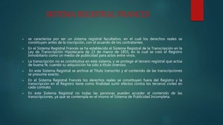 SISTEMA REGISTRAL FRANCES
 se caracteriza por ser un sistema registral facultativo, en el cual los derechos reales se
constituyen antes de la inscripción, con el acuerdo de los contratantes.
 En el Sistema Registral Francés se ha establecido el Sistema Registral de la Transcripción en la
Ley de Transcripción Hipotecaria de 23 de marzo de 1855, en la cual se creó el Registro
Inmobiliario como un medio de publicidad para actos entre vivos.
 La transcripción no es constitutiva en este sistema, y se protege al tercero registral que actúa
de buena fé, cuando su adquisición ha sido a título oneroso.
 En este Sistema Registral se archiva el Título transcrito y el contenido de las transcripciones
se presume exacto.
 En el Sistema Registral Francés los derechos reales se constituyen fuera del Registro y la
transcripción en el Registro tiene como finalidad surtir efectos contra los terceros civiles en
cada contrato.
 En este Sistema Registral no todas las personas pueden acceder al contenido de las
transcripciones, ya que se contempla en el mismo el Sistema de Publicidad Incompleta.
 