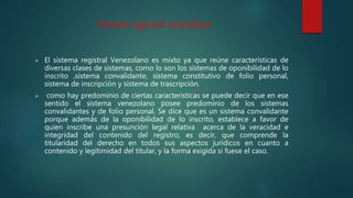 Sistema registral venezolano
 El sistema registral Venezolano es mixto ya que reúne características de
diversas clases de sistemas, como lo son los sistemas de oponibilidad de lo
inscrito ,sistema convalidante, sistema constitutivo de folio personal,
sistema de inscripción y sistema de trascripción.
 como hay predominio de ciertas características se puede decir que en ese
sentido el sistema venezolano posee predominio de los sistemas
convalidantes y de folio personal. Se dice que es un sistema convalidante
porque además de la oponibilidad de lo inscrito, establece a favor de
quien inscribe una presunción legal relativa acerca de la veracidad e
integridad del contenido del registro, es decir, que comprende la
titularidad del derecho en todos sus aspectos jurídicos en cuanto a
contenido y legitimidad del titular, y la forma exigida si fuese el caso.
 
