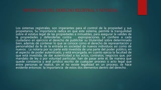 IMPORTACIA DEL DERECHO REGISTRAL Y NOTARIAL
Los sistemas registrales, son imperantes para el control de la propiedad y sus
propietarios, Su importancia radica en que este sistema, permite la tranquilidad
sobre el estatus legal de las propiedades e inmuebles, para asegurar la valides de
la propiedades y defenderlas contra expropiaciones. Le confiere a cada
ciudadano en ejercicio el derecho de publicitar su titularidad sobre determinado
bien, además de contener lo que se conoce como el derecho de representación y
personalidad da fe de la entrada en sociedad de nuevos individuos así como de
nuevos . La notaria por su parte está investida de una parte del poder público, en
el aspecto de poder autenticado, y está encargada, en cuanto ejerza la facultad de
que está investida, de dar autenticidad a los actos, contratos, negocios que, por
mandato de ley o por voluntad particular, han de pasar ante él, de manera que
quede constancia y aval jurídico escrito de cualquier proceso o acto legal que
entre personas se realice, sin el no existe legalidad en un proceso, se hace
evidente entonces la importancia de estos dos elementos dentro del derecho .
 