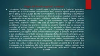 Origen del derecho registral y notarial
 Los orígenes de Registro fueron precedidos por el surgimiento de la Propiedad, se remonta
a la época en la cual el hombre consideró como de su posesión aquellas armas que utilizo
para la caza y la pesca. Luego de esto cuando abandona el estilo nómada y se establece en
un determinado lugar, la tierra constituye un bien de carácter colectivo, mismo que fue
necesario defender en algún momento inclusive a través del empleo de la fuerza, como un
medio de ejercitar un derecho sobre lo que consideraba suyo frente a posibles
usurpadores, pudiendo tomarse esta clase de conducta como un tipo de publicidad
Inmobiliaria primitiva, los primeros indicios de derecho registral que se conocen se
remontan al antiguo Egipto , posteriormente se asimilaría en Grecia potencia que
precedería a esta. Egipto gozó de una vasta y compleja organización político-
administrativa, los egipcios tenían profundamente arraigado el principio de que no existía
lo que no estaba documentado, por ende toda propiedad pertenecientes al imperio y a los
nobles tenia un registro así como los bienes dentro de ellas como el ganado y el trigo,
costumbre que posteriormente adopta Grecia como modelo administrativo ,en aquel
entonces se les conocía como escribas o escribanos , los hebreos también adoptarían este
modelo ,los escribas residían en las sinagogas y llevaban un record de la división de la
propiedades de la ciudad por ello se le tenia por conocedores y sabios, cualquier duda
sobre tenencia de tierras y legitimidad de propiedades debía recurrir a ellos para ser
aclarada.
 