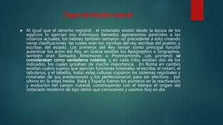 Origen del derecho notarial
 Al igual que el derecho registral , el notariado existió desde la época de los
egipcios lo ejercían nos individuos llamados agoranomos parecidos a los
notarios actuales, los hebreo también sentaron un precedente a esto creando
varias clasificaciones las cuales eran los: escribas del rey, escribas del pueblo, y
escribas del estado. Los primeros del Rey tenían como principal función
autenticar los actos del Rey, en Grecia existían los Apógraphos o Singraphos,
también eran llamados Mnemones o Promnemones. Los primeros se
consideraban como verdaderos notarios, y en cada tribu existían dos de los
indicados, los cuales gozaban de mucha importancia . En Roma en cambio
existían cuatro sujetos que ejercían funciones notariales: el escriba, el notarri, el
tabularius, y el tabellio, todas estas culturas copiaron los sistemas registrales y
notariales de sus predecesores y los perfeccionaron para ser efectivos , por
ultimo en la edad media Italia y España fueron los pioneros en la reactivación
y evolución del campo notarial, constituyendo con el tiempo el origen del
notariado moderno de tipo latino que conocemos y usamos hoy en día
 