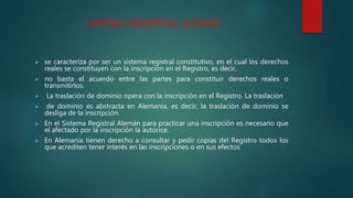 SISTEMA REGISTRAL ALEMAN
 se caracteriza por ser un sistema registral constitutivo, en el cual los derechos
reales se constituyen con la inscripción en el Registro, es decir,
 no basta el acuerdo entre las partes para constituir derechos reales o
transmitirlos.
 La traslación de dominio opera con la inscripción en el Registro. La traslación
 de dominio es abstracta en Alemania, es decir, la traslación de dominio se
desliga de la inscripción.
 En el Sistema Registral Alemán para practicar una inscripción es necesario que
el afectado por la inscripción la autorice.
 En Alemania tienen derecho a consultar y pedir copias del Registro todos los
que acrediten tener interés en las inscripciones o en sus efectos
 