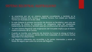SISTEMA REGISTRAL AUSTRALIANO
 se caracteriza por ser un sistema registral convalidante, y también se le
denomina Sistema Acta Torrens o Sistema Torrens. Fue creado por Roberto
Torrens en Australia en el año 1858.
 En este Sistema la primera inscripción de dominio es facultativa, pero una vez
practicada la misma la inscripción es obligatoria para las posteriores
traslaciones de dominio y también para las constituciones de derechos reales.
 En este Sistema Registral cada enajenación del inmueble implica que el mismo
vuelve al dominio de la Corona.
 Cuando se inscribe una traslación de dominio la Corona le otorga el título a
favor del nuevo propietario, siendo éste título inatacable, el cual ofrece mucha
seguridad a los adquirientes.
 Los Registros solamente son accesibles a las partes interesadas y existe un
fondo de seguro que cubre los errores del Registro.
 