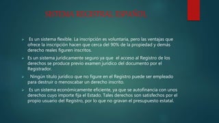 SISTEMA REGISTRAL ESPAÑOL
 Es un sistema flexible. La inscripción es voluntaria, pero las ventajas que
ofrece la inscripción hacen que cerca del 90% de la propiedad y demás
derecho reales figuren inscritos.
 Es un sistema jurídicamente seguro ya que el acceso al Registro de los
derechos se produce previo examen jurídico del documento por el
Registrador.
 Ningún título jurídico que no figure en el Registro puede ser empleado
para destruir o menoscabar un derecho inscrito.
 Es un sistema económicamente eficiente, ya que se autofinancia con unos
derechos cuyo importe fija el Estado. Tales derechos son satisfechos por el
propio usuario del Registro, por lo que no gravan el presupuesto estatal.
 