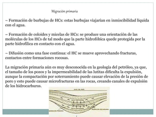 – Formación de burbujas de HCs: estas burbujas viajarían en inmiscibilidad líquida
con el agua.
– Formación de coloides y micelas de HCs: se produce una orientación de las
moléculas de los HCs de tal modo que la parte hidrofóbica quede protegida por la
parte hidrofílica en contacto con el agua.
– Difusión como una fase continua: el HC se mueve aprovechando fracturas,
contactos entre formaciones rocosas.
La migración primaria aún es muy desconocida en la geología del petróleo, ya que,
el tamaño de los pozos y la impermeabilidad de las lutitas dificulta la expulsión,
aunque la compactación por soterramiento puede causar elevación de la presión de
poro y esto puede causar microfracturas en las rocas, creando canales de expulsión
de los hidrocarburos.
Migración primaria
 