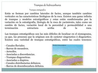 Trampas de hidrocarburos
Trampas estatigrafica
Estás se forman por cambios laterales de facies, aunque también cambios
verticales en las características litológicas de la roca. Existen una gama infinita
de trampas y modelos estratigráficos y estas están condicionadas por la
variación en la estratigrafía, litología de la roca de yacimiento, tales como un
cambio de facies, variación local de la porosidad y permeabilidad o una
terminación estructura arriba de la roca.
Las trampas estratigráficas son las más difíciles de localizar en el sismograma,
ya que, los procesos que la originan son de carácter singenetico ó diagenetico.
Existen una variedad de trampas estratigráficas, entre las cuales tenemos:
- Canales fluviales.
- Barras de meandros.
- Arrecifes.
- Asociadas a discordancias.
- Trampas diageneticas.
- Asociadas a diapiros.
- Canales distributarios deltaicos.
- Barras de desembocadura deltaica.
 