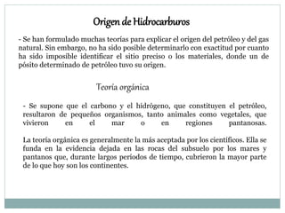 Origen de Hidrocarburos
- Se han formulado muchas teorías para explicar el origen del petróleo y del gas
natural. Sin embargo, no ha sido posible determinarlo con exactitud por cuanto
ha sido imposible identificar el sitio preciso o los materiales, donde un de
pósito determinado de petróleo tuvo su origen.
Teoría orgánica
- Se supone que el carbono y el hidrógeno, que constituyen el petróleo,
resultaron de pequeños organismos, tanto animales como vegetales, que
vivieron en el mar o en regiones pantanosas.
La teoría orgánica es generalmente la más aceptada por los científicos. Ella se
funda en la evidencia dejada en las rocas del subsuelo por los mares y
pantanos que, durante largos períodos de tiempo, cubrieron la mayor parte
de lo que hoy son los continentes.
 