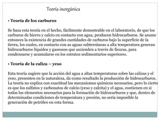 Teoría inorgánica
• Teoría de los carburos
Se basa esta teoría en el hecho, fácilmente demostrable en el laboratorio, de que los
carburos de hierro y calcio en contacto con agua, producen hidrocarburos. Se asume
entonces la existencia de grandes cantidades de carburos bajo la superficie de la
tierra, los cuales, en contacto con as aguas subterráneas a alta temperatura generan
hidrocarburos líquidos y gaseosos que ascienden a través de fisuras, para
condensarse y acumularse en los estratos sedimentarios superiores.
• Teoría de la caliza – yeso
Esta teoría sugiere que la acción del agua a altas temperaturas sobre las calizas y el
yeso, presenten en la naturaleza, da como resultado la producción de hidrocarburos.
La teoría no explica con exactitud los mecanismos químicos necesarios, pero lo cierto
es que los sulfatos y carbonatos de calcio (yeso y calcita) y el agua, contienen en sí
todos los elementos necesarios para la formación de hidrocarburos y que, dentro de
determinadas condiciones de temperatura y presión, no sería imposible la
generación de petróleo en esta forma.
 