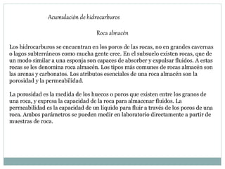 Roca almacén
Los hidrocarburos se encuentran en los poros de las rocas, no en grandes cavernas
o lagos subterráneos como mucha gente cree. En el subsuelo existen rocas, que de
un modo similar a una esponja son capaces de absorber y expulsar fluidos. A estas
rocas se les denomina roca almacén. Los tipos más comunes de rocas almacén son
las arenas y carbonatos. Los atributos esenciales de una roca almacén son la
porosidad y la permeabilidad.
La porosidad es la medida de los huecos o poros que existen entre los granos de
una roca, y expresa la capacidad de la roca para almacenar fluidos. La
permeabilidad es la capacidad de un líquido para fluir a través de los poros de una
roca. Ambos parámetros se pueden medir en laboratorio directamente a partir de
muestras de roca.
Acumulación de hidrocarburos
 