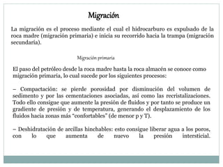 Migración
La migración es el proceso mediante el cual el hidrocarburo es expulsado de la
roca madre (migración primaria) e inicia su recorrido hacia la trampa (migración
secundaría).
Migración primaria
El paso del petróleo desde la roca madre hasta la roca almacén se conoce como
migración primaria, lo cual sucede por los siguientes procesos:
– Compactación: se pierde porosidad por disminución del volumen de
sedimento y por las cementaciones asociadas, así como las recristalizaciones.
Todo ello consigue que aumente la presión de fluidos y por tanto se produce un
gradiente de presión y de temperatura, generando el desplazamiento de los
fluidos hacia zonas más “confortables” (de menor p y T).
– Deshidratación de arcillas hinchables: esto consigue liberar agua a los poros,
con lo que aumenta de nuevo la presión intersticial.
 