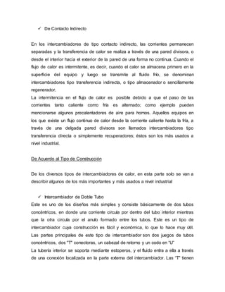  De Contacto Indirecto
En los intercambiadores de tipo contacto indirecto, las corrientes permanecen
separadas y la transferencia de calor se realiza a través de una pared divisora, o
desde el interior hacia el exterior de la pared de una forma no continua. Cuando el
flujo de calor es intermitente, es decir, cuando el calor se almacena primero en la
superficie del equipo y luego se transmite al fluido frío, se denominan
intercambiadores tipo transferencia indirecta, o tipo almacenador o sencillamente
regenerador.
La intermitencia en el flujo de calor es posible debido a que el paso de las
corrientes tanto caliente como fría es alternado; como ejemplo pueden
mencionarse algunos precalentadores de aire para hornos. Aquellos equipos en
los que existe un flujo continuo de calor desde la corriente caliente hasta la fría, a
través de una delgada pared divisora son llamados intercambiadores tipo
transferencia directa o simplemente recuperadores; éstos son los más usados a
nivel industrial.
De Acuerdo al Tipo de Construcción
De los diversos tipos de intercambiadores de calor, en esta parte solo se van a
describir algunos de los más importantes y más usados a nivel industrial
 Intercambiador de Doble Tubo
Este es uno de los diseños más simples y consiste básicamente de dos tubos
concéntricos, en donde una corriente circula por dentro del tubo interior mientras
que la otra circula por el anulo formado entre los tubos. Este es un tipo de
intercambiador cuya construcción es fácil y económica, lo que lo hace muy útil.
Las partes principales de este tipo de intercambiador son dos juegos de tubos
concéntricos, dos "T" conectoras, un cabezal de retorno y un codo en “U”
La tubería interior se soporta mediante estoperos, y el fluido entra a ella a través
de una conexión localizada en la parte externa del intercambiador. Las “T” tienen
 