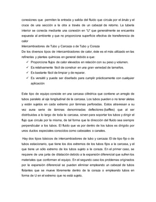 conexiones que permiten la entrada y salida del fluido que circula por el ánulo y el
cruce de una sección a la otra a través de un cabezal de retorno. La tubería
interior se conecta mediante una conexión en “U” que generalmente se encuentra
expuesta al ambiente y que no proporciona superficie efectiva de transferencia de
calor
Intercambiadores de Tubo y Carcaza o de Tubo y Coraza
De los diversos tipos de intercambiadores de calor, éste es el más utilizado en las
refinerías y plantas químicas en general debido a que:
 Proporciona flujos de calor elevados en relación con su peso y volumen.
 Es relativamente fácil de construir en una gran variedad de tamaños.
 Es bastante fácil de limpiar y de reparar.
 Es versátil y puede ser diseñado para cumplir prácticamente con cualquier
aplicación
Este tipo de equipo consiste en una carcasa cilíndrica que contiene un arreglo de
tubos paralelo al eje longitudinal de la carcasa. Los tubos pueden o no tener aletas
y están sujetos en cada extremo por láminas perforadas. Estos atraviesan a su
vez auna serie de láminas denominadas deflectores (baffles) que al ser
distribuidas a lo largo de toda la carcasa, sirven para soportar los tubos y dirigir el
flujo que circula por la misma, de tal forma que la dirección del fluido sea siempre
perpendicular a los tubos. El fluido que va por dentro de los tubos es dirigido por
unos ductos especiales conocidos como cabezales o canales.
Hay dos tipos básicos de intercambiadores de tubo y carcaza: El de tipo fijo o de
tubos estacionario, que tiene los dos extremos de los tubos fijos a la carcasa, y el
que tiene un sólo extremo de los tubos sujeto a la coraza. En el primer caso, se
requiere de una junta de dilatación debido a la expansión diferencial que sufren los
materiales que conforman el equipo. En el segundo caso los problemas originados
por la expansión diferencial se pueden eliminar empleando un cabezal de tubos
flotantes que se mueve libremente dentro de la coraza o empleando tubos en
forma de U en el extremo que no está sujeto.
 