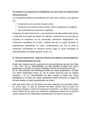 De acuerdo a los mecanismo de transferencia de calor según los requerimientos
del funcionamiento
Los mecanismos básicos de transferencia de calor entre un fluido y una superficie
son:
 Convección en una sola fase, forzada o libre.
 Convección con cambio de fase, forzada o libre: condensación o ebullición.
 Una combinación de convección y radiación.
Cualquiera de estos mecanismos o una combinación de ellos pueden estar activos
a cada lado de la pared del equipo. Por ejemplo, convección en una sola fase se
encuentra en radiadores de los automóviles, enfriadores, refrigeradores, etc.
Convección monofásica de un lado y bifásica del otro se puede encontrar en
evaporadores, generadores de vapor, condensadores, etc. Por su parte la
convección acompañada de radiación térmica juega un papel importante en
intercambiadores de metales líquidos, hornos, etc.
6) Tipos de restricciones según los factores que afectan la funcionalidad de
los intercambiadores de calor.
Existen dos métodos para la construcción de intercambiadores de calor tipo Plato
y Tipo Tubo. En un intercambiador de flujo paralelo el fluido con mayor
temperatura y el fluido con menor temperatura fluyen en la misma dirección.
En un intercambiador de Contraflujo el fluido con mayor temperatura y el fluido
con menor temperatura fluyen en con la misma dirección pero en sentido
contrario y En un intercambiador de flujo cruzado el fluido con mayor
temperatura y el fluido con menor temperatura fluyen formando un ángulo de
90 entre ambos, es decir perpendicular uno al otro.
Este está relacionado con dos fluidos que están separados por una pared sólida.
En primer lugar, el calor se transfiere del fluido caliente hacia la pared por
convección, después a través de la pared por conducción y, por último, de la pared
hacia el fluido frío de nuevo por convección. Cualesquiera efectos de la radiación
suelen incluirse en los coeficientes de transferencia de calor por convección.
 