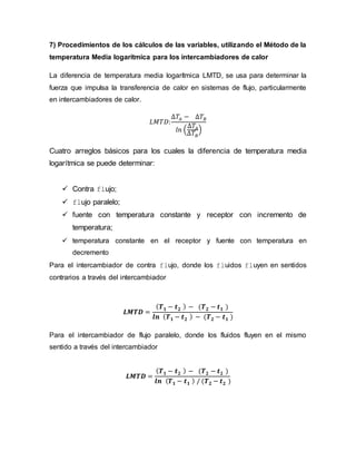 7) Procedimientos de los cálculos de las variables, utilizando el Método de la
temperatura Media logarítmica para los intercambiadores de calor
La diferencia de temperatura media logarítmica LMTD, se usa para determinar la
fuerza que impulsa la transferencia de calor en sistemas de flujo, particularmente
en intercambiadores de calor.
𝐿𝑀𝑇𝐷:
∆𝑇𝐴 − ∆𝑇𝐵
𝑙𝑛 (
∆𝑇𝐴
∆𝑇𝐵
)
Cuatro arreglos básicos para los cuales la diferencia de temperatura media
logarítmica se puede determinar:
 Contra flujo;
 flujo paralelo;
 fuente con temperatura constante y receptor con incremento de
temperatura;
 temperatura constante en el receptor y fuente con temperatura en
decremento
Para el intercambiador de contra flujo, donde los fluidos fluyen en sentidos
contrarios a través del intercambiador
𝑳𝑴𝑻𝑫 =
( 𝑻 𝟏 − 𝒕 𝟐 ) − (𝑻 𝟐 − 𝒕 𝟏 )
𝒍𝒏 ( 𝑻 𝟏 − 𝒕 𝟐 ) − (𝑻 𝟐 − 𝒕 𝟏 )
Para el intercambiador de flujo paralelo, donde los fluidos fluyen en el mismo
sentido a través del intercambiador
𝑳𝑴𝑻𝑫 =
( 𝑻 𝟏 − 𝒕 𝟐 ) − (𝑻 𝟐 − 𝒕 𝟐 )
𝒍𝒏 ( 𝑻 𝟏 − 𝒕 𝟏 ) / (𝑻 𝟐 − 𝒕 𝟐 )
 