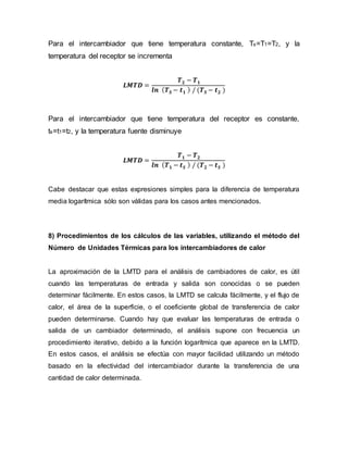 Para el intercambiador que tiene temperatura constante, Ts=T1=T2, y la
temperatura del receptor se incrementa
𝑳𝑴𝑻𝑫 =
𝑻 𝟐 − 𝑻 𝟏
𝒍𝒏 ( 𝑻 𝑺 − 𝒕 𝟏 ) / (𝑻 𝑺 − 𝒕 𝟐 )
Para el intercambiador que tiene temperatura del receptor es constante,
ts=t1=t2, y la temperatura fuente disminuye
𝑳𝑴𝑻𝑫 =
𝑻 𝟏 − 𝑻 𝟐
𝒍𝒏 ( 𝑻 𝟏 − 𝒕 𝑺 ) / (𝑻 𝟐 − 𝒕 𝑺 )
Cabe destacar que estas expresiones simples para la diferencia de temperatura
media logarítmica sólo son válidas para los casos antes mencionados.
8) Procedimientos de los cálculos de las variables, utilizando el método del
Número de Unidades Térmicas para los intercambiadores de calor
La aproximación de la LMTD para el análisis de cambiadores de calor, es útil
cuando las temperaturas de entrada y salida son conocidas o se pueden
determinar fácilmente. En estos casos, la LMTD se calcula fácilmente, y el flujo de
calor, el área de la superficie, o el coeficiente global de transferencia de calor
pueden determinarse. Cuando hay que evaluar las temperaturas de entrada o
salida de un cambiador determinado, el análisis supone con frecuencia un
procedimiento iterativo, debido a la función logarítmica que aparece en la LMTD.
En estos casos, el análisis se efectúa con mayor facilidad utilizando un método
basado en la efectividad del intercambiador durante la transferencia de una
cantidad de calor determinada.
 