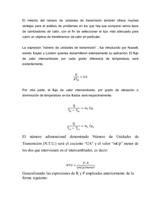 El método del número de unidades de transmisión también ofrece muchas
ventajas para el análisis de problemas en los que hay que comparar varios tipos
de cambiadores de calor, con el fin de seleccionar el tipo más adecuado para
cubrir un objetivo de transferencia de calor en particular.
La expresión “número de unidades de transmisión” , fue introducido por Nusselt,
siendo Kayes y London quienes desarrollaron extensamente su aplicación. El flujo
de calor intercambiado por cada grado diferencia de temperatura, será
evidentemente.
𝑄
∆𝑇 𝑀
= 𝑈𝐴
Por otra parte, el flujo de calor intercambiado, por grado de elevación o
disminución de temperatura en los fluidos será respectivamente:
Q
Tfs − Tfe
= mf Cpf
Q
Tce − Tcs
= mc Cpc
El número adimensional denominado Número de Unidades de
Transmisión (N.T.U.) será el cociente “UA” y el valor “mCp” menor de
los dos que intervienen en el intercambiador, es decir:
𝑁𝑇𝑈 =
𝑈. 𝐴
( 𝑚𝐶𝑝) 𝑚𝑒𝑛𝑜𝑟
Generalizando las expresiones de R y P empleadas anteriormente de la
forma siguiente:
 