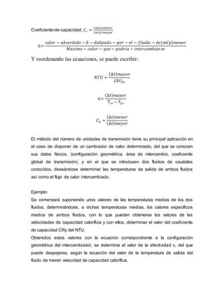 Coeficiente-de-capacidad; 𝐶𝑟 =
( 𝑚𝐶𝑝) 𝑚𝑒𝑛𝑜𝑟
( 𝑚𝐶𝑝) 𝑚𝑎𝑦𝑜𝑟
∈=
𝑐𝑎𝑙𝑜𝑟 − 𝑎𝑏𝑠𝑜𝑟𝑏𝑖𝑑𝑜 − 0 − 𝑑𝑖𝑑𝑖𝑝𝑎𝑑𝑜 − 𝑝𝑜𝑟 − 𝑒𝑙 − 𝑓𝑙𝑢𝑖𝑑𝑜 − 𝑑𝑒(𝑚𝐶𝑝)𝑚𝑒𝑛𝑜𝑟
𝑀𝑎𝑥𝑖𝑚𝑜 − 𝑐𝑎𝑙𝑜𝑟 − 𝑞𝑢𝑒 − 𝑝𝑜𝑑𝑟𝑖𝑎 − 𝑖𝑛𝑡𝑒𝑟𝑐𝑎𝑚𝑏𝑖𝑎𝑟𝑠𝑒
Y reordenando las ecuaciones, se puede escribir:
𝑁𝑇𝑈 =
(∆𝑡) 𝑚𝑎𝑦𝑜𝑟
(∆𝑡) 𝑚
∈=
(∆𝑡) 𝑚𝑎𝑦𝑜𝑟
𝑇𝑐𝑒 − 𝑇𝑓𝑒
𝐶 𝑅 =
(∆𝑡) 𝑚𝑒𝑛𝑜𝑟
(∆𝑡) 𝑚𝑎𝑦𝑜𝑟
El método del número de unidades de transmisión tiene su principal aplicación en
el caso de disponer de un cambiador de calor determinado, del que se conocen
sus datos físicos, (configuración geométrica, área de intercambio, coeficiente
global de transmisión), y en el que se introducen dos fluidos de caudales
conocidos, deseándose determinar las temperaturas de salida de ambos fluidos
así como el flujo de calor intercambiado.
Ejemplo:
Se comenzará suponiendo unos valores de las temperaturas medias de los dos
fluidos, determinándose, a dichas temperaturas medias, los calores específicos
medios de ambos fluidos, con lo que pueden obtenerse los valores de las
velocidades de capacidad calorífica y con ellos, determinar el valor del coeficiente
de capacidad CRy del NTU.
Obtenidos estos valores con la ecuación correspondiente a la configuración
geométrica del intercambiador, se determina el valor de la efectividad ε, del que
puede despejarse, según la ecuación del valor de la temperatura de salida del
fluido de menor velocidad de capacidad calorífica.
 