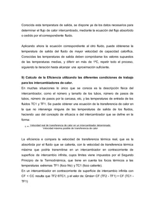Conocida esta temperatura de salida, se dispone ya de los datos necesarios para
determinar el flujo de calor intercambiado, mediante la ecuación del flujo absorbido
o cedido por el correspondiente fluido.
Aplicando ahora la ecuación correspondiente al otro fluido, puede obtenerse la
temperatura de salida del fluido de mayor velocidad de capacidad calorífica.
Conocidas las temperaturas de salida deben comprobarse los valores supuestos
de las temperaturas medias, y diferir en más de 1ºC, repetir todo el proceso,
siguiendo la iteración hasta alcanzar una aproximación suficiente.
9) Calculo de la Eficiencia utilizando las diferentes condiciones de trabajo
para los intercambiadores de calor.
En muchas situaciones lo único que se conoce es la descripción física del
intercambiador, como el número y tamaño de los tubos, número de pasos de
tubos, número de pasos por la carcasa, etc, y las temperaturas de entrada de los
fluidos TC1 y TF1. Se puede obtener una ecuación de la transferencia de calor en
la que no intervenga ninguna de las temperaturas de salida de los fluidos,
haciendo uso del concepto de eficacia e del intercambiador que se define en la
forma:
La eficiencia e compara la velocidad de transferencia térmica real, que es la
absorbida por el fluido que se calienta, con la velocidad de transferencia térmica
máxima que podría transmitirse en un intercambiador en contracorriente de
superficie de intercambio infinita, cuyos límites viene impuestos por el Segundo
Principio de la Termodinámica, que tiene en cuenta los focos térmicos a las
temperaturas extremas TF1 (foco frío) y TC1 (foco caliente).
En un intercambiador en contracorriente de superficie de intercambio infinita con
CF < CC resulta que TF2 ®TC1, y el valor de: Qmáx= CF (TF2 - TF1) = CF (TC1 -
TF1)
 