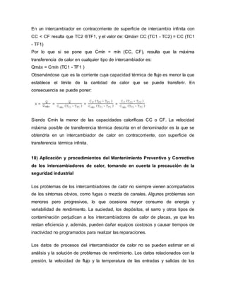 En un intercambiador en contracorriente de superficie de intercambio infinita con
CC < CF resulta que TC2 ®TF1, y el valor de: Qmáx= CC (TC1 - TC2) = CC (TC1
- TF1)
Por lo que si se pone que Cmín = mín (CC, CF), resulta que la máxima
transferencia de calor en cualquier tipo de intercambiador es:
Qmáx = Cmín (TC1 - TF1 )
Observándose que es la corriente cuya capacidad térmica de flujo es menor la que
establece el límite de la cantidad de calor que se puede transferir. En
consecuencia se puede poner:
Siendo Cmín la menor de las capacidades caloríficas CC o CF. La velocidad
máxima posible de transferencia térmica descrita en el denominador es la que se
obtendría en un intercambiador de calor en contracorriente, con superficie de
transferencia térmica infinita.
10) Aplicación y procedimientos del Mantenimiento Preventivo y Correctivo
de los intercambiadores de calor, tomando en cuenta la precaución de la
seguridad industrial
Los problemas de los intercambiadores de calor no siempre vienen acompañados
de los síntomas obvios, como fugas o mezcla de canales. Algunos problemas son
menores pero progresivos, lo que ocasiona mayor consumo de energía y
variabilidad de rendimiento. La suciedad, los depósitos, el sarro y otros tipos de
contaminación perjudican a los intercambiadores de calor de placas, ya que les
restan eficiencia y, además, pueden dañar equipos costosos y causar tiempos de
inactividad no programados para realizar las reparaciones.
Los datos de procesos del intercambiador de calor no se pueden estimar en el
análisis y la solución de problemas de rendimiento. Los datos relacionados con la
presión, la velocidad de flujo y la temperatura de las entradas y salidas de los
 