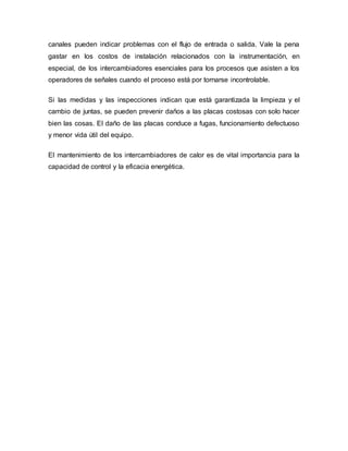 canales pueden indicar problemas con el flujo de entrada o salida. Vale la pena
gastar en los costos de instalación relacionados con la instrumentación, en
especial, de los intercambiadores esenciales para los procesos que asisten a los
operadores de señales cuando el proceso está por tornarse incontrolable.
Si las medidas y las inspecciones indican que está garantizada la limpieza y el
cambio de juntas, se pueden prevenir daños a las placas costosas con solo hacer
bien las cosas. El daño de las placas conduce a fugas, funcionamiento defectuoso
y menor vida útil del equipo.
El mantenimiento de los intercambiadores de calor es de vital importancia para la
capacidad de control y la eficacia energética.
 