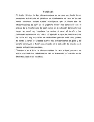 Conclusión
El diseño térmico de los intercambiadores es un área en donde tienen
numerosas aplicaciones los principios de transferencia de calor, en la cual
hemos observado durante nuestra investigación que un diseño real de
intercambiadores de calor es un problema mucho más complicado que el
análisis de la transferencia de calor porque en la selección del diseño final
juegan un papel muy importante los costos, el peso, el tamaño y las
condiciones económicas. Así como por ejemplo, aunque las consideraciones
de costos son muy importantes en instalaciones grandes, tales como plantas
de fuerza y plantas de proceso químico las consideraciones de peso y de
tamaño constituyen el factor predominante en la selección del diseño en el
caso de aplicaciones especiales.
Observamos los 4 tipos de intercambiadores de calor, al igual que como se
aplica y se hace los procedimientos del Mtt Preventivo y Correctivo en las
diferentes áreas de las industrias.
 
