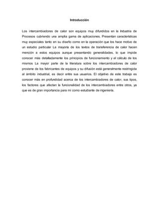 Introducción
Los intercambiadores de calor son equipos muy difundidos en la Industria de
Procesos cubriendo una amplia gama de aplicaciones. Presentan características
muy especiales tanto en su diseño como en la operación que los hace motivo de
un estudio particular La mayoría de los textos de transferencia de calor hacen
mención a estos equipos aunque presentando generalidades, lo que impide
conocer más detalladamente los principios de funcionamiento y el cálculo de los
mismos La mayor parte de la literatura sobre los intercambiadores de calor
proviene de los fabricantes de equipos y su difusión está generalmente restringida
al ámbito industrial, es decir entre sus usuarios. El objetivo de este trabajo es
conocer más en profundidad acerca de los intercambiadores de calor, sus tipos,
los factores que afectan la funcionalidad de los intercambiadores entre otros, ya
que es de gran importancia para mí como estudiante de ingeniería.
 
