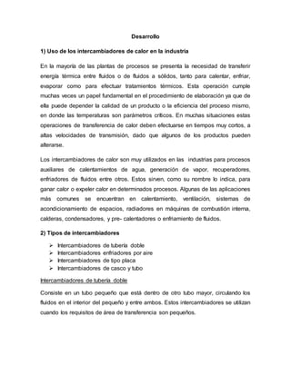 Desarrollo
1) Uso de los intercambiadores de calor en la industria
En la mayoría de las plantas de procesos se presenta la necesidad de transferir
energía térmica entre fluidos o de fluidos a sólidos, tanto para calentar, enfriar,
evaporar como para efectuar tratamientos térmicos. Esta operación cumple
muchas veces un papel fundamental en el procedimiento de elaboración ya que de
ella puede depender la calidad de un producto o la eficiencia del proceso mismo,
en donde las temperaturas son parámetros críticos. En muchas situaciones estas
operaciones de transferencia de calor deben efectuarse en tiempos muy cortos, a
altas velocidades de transmisión, dado que algunos de los productos pueden
alterarse.
Los intercambiadores de calor son muy utilizados en las industrias para procesos
auxiliares de calentamientos de agua, generación de vapor, recuperadores,
enfriadores de fluidos entre otros. Estos sirven, como su nombre lo indica, para
ganar calor o expeler calor en determinados procesos. Algunas de las aplicaciones
más comunes se encuentran en calentamiento, ventilación, sistemas de
acondicionamiento de espacios, radiadores en máquinas de combustión interna,
calderas, condensadores, y pre- calentadores o enfriamiento de fluidos.
2) Tipos de intercambiadores
 Intercambiadores de tubería doble
 Intercambiadores enfriadores por aire
 Intercambiadores de tipo placa
 Intercambiadores de casco y tubo
Intercambiadores de tubería doble
Consiste en un tubo pequeño que está dentro de otro tubo mayor, circulando los
fluidos en el interior del pequeño y entre ambos. Estos intercambiadores se utilizan
cuando los requisitos de área de transferencia son pequeños.
 