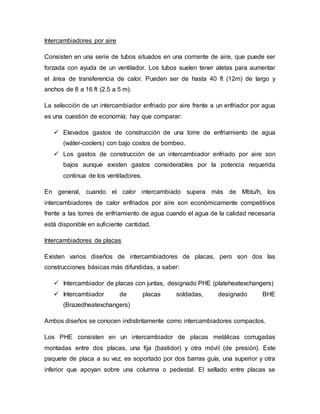 Intercambiadores por aire
Consisten en una serie de tubos situados en una corriente de aire, que puede ser
forzada con ayuda de un ventilador. Los tubos suelen tener aletas para aumentar
el área de transferencia de calor. Pueden ser de hasta 40 ft (12m) de largo y
anchos de 8 a 16 ft (2.5 a 5 m).
La selección de un intercambiador enfriado por aire frente a un enfriador por agua
es una cuestión de economía; hay que comparar:
 Elevados gastos de construcción de una torre de enfriamiento de agua
(wáter-coolers) con bajo costos de bombeo.
 Los gastos de construcción de un intercambiador enfriado por aire son
bajos aunque existen gastos considerables por la potencia requerida
continua de los ventiladores.
En general, cuando el calor intercambiado supera más de Mbtu/h, los
intercambiadores de calor enfriados por aire son económicamente competitivos
frente a las torres de enfriamiento de agua cuando el agua de la calidad necesaria
está disponible en suficiente cantidad.
Intercambiadores de placas
Existen varios diseños de intercambiadores de placas, pero son dos las
construcciones básicas más difundidas, a saber:
 Intercambiador de placas con juntas, designado PHE (plateheatexchangers)
 Intercambiador de placas soldadas, designado BHE
(Brazedheatexchangers)
Ambos diseños se conocen indistintamente como intercambiadores compactos.
Los PHE consisten en un intercambiador de placas metálicas corrugadas
montadas entre dos placas, una fija (bastidor) y otra móvil (de presión). Este
paquete de placa a su vez, es soportado por dos barras guía, una superior y otra
inferior que apoyan sobre una columna o pedestal. El sellado entre placas se
 