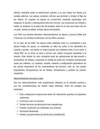 efectúa mediante juntas el astomericas quienes a su vez dirigen los fluidos por
canales alternos. Las placas contienen orificios que permiten y dirigen el flujo de
los fluidos. El conjunto de placas es comprimido mediante espárragos que
aseguran el apriete y estanqueidad entre las mismas. Las conexiones de entrada y
salida se localizan en la placa fija del bastidor salvo en el caso que haya más de
un paso, donde se utilizan ambas placas del bastidor.
Los PHE son también llamados intercambiadores de placas y marcos (Plate and
Frame) por su similitud constructiva con los filtros prensas.
En el caso de los BHE, las placas están soldadas entre sí y conectadas a dos
placas finales de apoyo, no existiendo en ellos las juntas ni los elementos de
soporte y apriete. Las placas en estos equipos son soldadas entre sí con cobre o
níquel 99% en un horno al vacío y forman una unidad compacta resistente a la
presión. Este diseño ha sido concebido para las aplicaciones de lata presión y
temperatura de trabajo y presentan la ventaja de poder ser montados directamente
sobre las cañerías. La cantidad, tamaño, material y configuración geométrica de
las placas dependerá de las características del proceso, esto es, del caudal,
propiedades fisicoquímicas de los fluidos, temperaturas y perdida de presión
requeridas.
Intercambiadores de casco y tubo
Son los intercambiadores más ampliamente utilizados en la industria química y
con las consideraciones de diseño mejor definidas. Entre las ventajas que
presentan:
 Esta configuración proporciona áreas de intercambio grandes en pequeños
volúmenes.
 Funcionan bien con presión
 Existen técnicas de fabricación bien establecidas
 Pueden construirse de materiales muy diversos
 Se limpian fácilmente
 Existen procedimientos de diseño bien establecidos
 