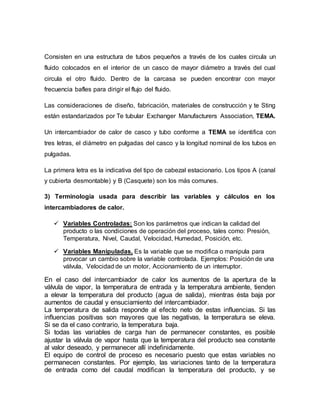 Consisten en una estructura de tubos pequeños a través de los cuales circula un
fluido colocados en el interior de un casco de mayor diámetro a través del cual
circula el otro fluido. Dentro de la carcasa se pueden encontrar con mayor
frecuencia bafles para dirigir el flujo del fluido.
Las consideraciones de diseño, fabricación, materiales de construcción y te Sting
están estandarizados por Te tubular Exchanger Manufacturers Association, TEMA.
Un intercambiador de calor de casco y tubo conforme a TEMA se identifica con
tres letras, el diámetro en pulgadas del casco y la longitud nominal de los tubos en
pulgadas.
La primera letra es la indicativa del tipo de cabezal estacionario. Los tipos A (canal
y cubierta desmontable) y B (Casquete) son los más comunes.
3) Terminología usada para describir las variables y cálculos en los
intercambiadores de calor.
 Variables Controladas: Son los parámetros que indican la calidad del
producto o las condiciones de operación del proceso, tales como: Presión,
Temperatura, Nivel, Caudal, Velocidad, Humedad, Posición, etc.
 Variables Manipuladas, Es la variable que se modifica o manipula para
provocar un cambio sobre la variable controlada. Ejemplos: Posición de una
válvula, Velocidad de un motor, Accionamiento de un interruptor.
En el caso del intercambiador de calor los aumentos de la apertura de la
válvula de vapor, la temperatura de entrada y la temperatura ambiente, tienden
a elevar la temperatura del producto (agua de salida), mientras ésta baja por
aumentos de caudal y ensuciamiento del intercambiador.
La temperatura de salida responde al efecto neto de estas influencias. Si las
influencias positivas son mayores que las negativas, la temperatura se eleva.
Si se da el caso contrario, la temperatura baja.
Si todas las variables de carga han de permanecer constantes, es posible
ajustar la válvula de vapor hasta que la temperatura del producto sea constante
al valor deseado, y permanecer allí indefinidamente.
El equipo de control de proceso es necesario puesto que estas variables no
permanecen constantes. Por ejemplo, las variaciones tanto de la temperatura
de entrada como del caudal modifican la temperatura del producto, y se
 