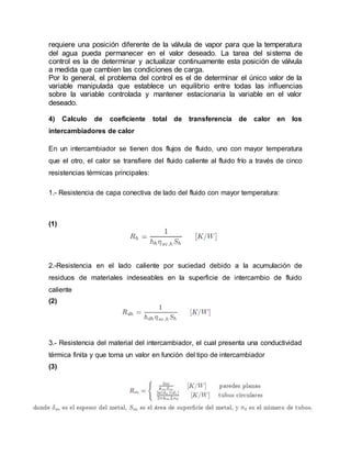 requiere una posición diferente de la válvula de vapor para que la temperatura
del agua pueda permanecer en el valor deseado. La tarea del sistema de
control es la de determinar y actualizar continuamente esta posición de válvula
a medida que cambien las condiciones de carga.
Por lo general, el problema del control es el de determinar el único valor de la
variable manipulada que establece un equilibrio entre todas las influencias
sobre la variable controlada y mantener estacionaria la variable en el valor
deseado.
4) Calculo de coeficiente total de transferencia de calor en los
intercambiadores de calor
En un intercambiador se tienen dos flujos de fluido, uno con mayor temperatura
que el otro, el calor se transfiere del fluido caliente al fluido frío a través de cinco
resistencias térmicas principales:
1.- Resistencia de capa conectiva de lado del fluido con mayor temperatura:
(1)
2.-Resistencia en el lado caliente por suciedad debido a la acumulación de
residuos de materiales indeseables en la superficie de intercambio de fluido
caliente
(2)
3.- Resistencia del material del intercambiador, el cual presenta una conductividad
térmica finita y que toma un valor en función del tipo de intercambiador
(3)
 