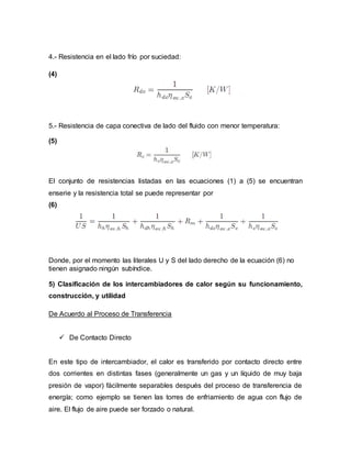 4.- Resistencia en el lado frío por suciedad:
(4)
5.- Resistencia de capa conectiva de lado del fluido con menor temperatura:
(5)
El conjunto de resistencias listadas en las ecuaciones (1) a (5) se encuentran
enserie y la resistencia total se puede representar por
(6)
Donde, por el momento las literales U y S del lado derecho de la ecuación (6) no
tienen asignado ningún subíndice.
5) Clasificación de los intercambiadores de calor según su funcionamiento,
construcción, y utilidad
De Acuerdo al Proceso de Transferencia
 De Contacto Directo
En este tipo de intercambiador, el calor es transferido por contacto directo entre
dos corrientes en distintas fases (generalmente un gas y un líquido de muy baja
presión de vapor) fácilmente separables después del proceso de transferencia de
energía; como ejemplo se tienen las torres de enfriamiento de agua con flujo de
aire. El flujo de aire puede ser forzado o natural.
 