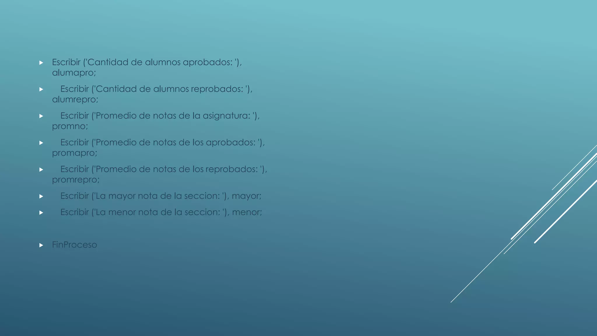  Escribir ('Cantidad de alumnos aprobados: '),
alumapro;
 Escribir ('Cantidad de alumnos reprobados: '),
alumrepro;
 Escribir ('Promedio de notas de la asignatura: '),
promno;
 Escribir ('Promedio de notas de los aprobados: '),
promapro;
 Escribir ('Promedio de notas de los reprobados: '),
promrepro;
 Escribir ('La mayor nota de la seccion: '), mayor;
 Escribir ('La menor nota de la seccion: '), menor;
 FinProceso
 