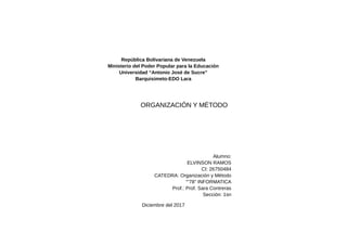 República Bolivariana de Venezuela
Ministerio del Poder Popular para la Educación
Universidad “Antonio José de Sucre”
Barquisimeto-EDO Lara
ORGANIZACIÓN Y MÉTODO
Alumno:
ELVINSON RAMOS
CI: 26750484
CATEDRA: Organización y Método
“”78” INFORMATICA
Prof.: Prof. Sara Contreras
Sección: 1sn
Diciembre del 2017