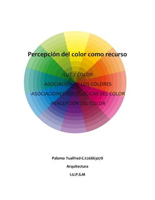 Percepción del color como recurso
-LUZ Y COLOR
-ASOCIACIÓN DE LOS COLORES
-ASOCIACIONES PSICOLÓGICAS DEL COLOR
-PERCEPCIÓN DEL COLOR
Palomo Yualfred-C.I:26863078
Arquitectura
I.U.P.S.M
 