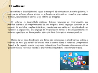 El software
el software es el equipamiento lógico e intangible de un ordenador. En otras palabras, el
concepto de software abarca a todas las aplicaciones informáticas, como los procesadores
de textos, las planillas de cálculo y los editores de imágenes.
El software es desarrollado mediante distintos lenguajes de programación, que
permiten controlar el comportamiento de una máquina. Estos lenguajes consisten en un
conjunto de símbolos y reglas sintácticas y semánticas, que definen el significado de sus
elementos y expresiones. Un lenguaje de programación permite a los programadores del
software especificar, en forma precisa, sobre qué datos debe operar una computadora.
Dentro de los tipos de software, uno de los más importantes es el software de sistema o
software de base, que permite al usuario tener el control sobre el hardware (componentes
físicos) y dar soporte a otros programas informáticos. Los llamados sistemas operativos,
que comienzan a funcionar cuando se enciende la computadora, son software de base.
 
