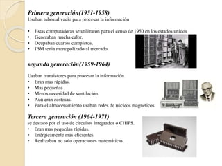 Primera generación(1951-1958)
Usaban tubos al vacío para procesar la información
• Estas computadoras se utilizaron para el censo de 1950 en los estados unidos
• Generaban mucha calor.
• Ocupaban cuartos completos.
• IBM tenia monopolizado al mercado.
segunda generación(1959-1964)
Usaban transistores para procesar la información.
• Eran mas rápidas.
• Mas pequeñas .
• Menos necesidad de ventilación.
• Aun eran costosas.
• Para el almacenamiento usaban redes de núcleos magnéticos.
Tercera generación (1964-1971)
se destaco por el uso de circuitos integrados o CHIPS.
• Eran mas pequeñas rápidas.
• Enérgicamente mas eficientes.
• Realizaban no solo operaciones matemáticas.
 