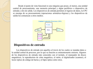 Desde el punto de vista funcional es una máquina que posee, al menos, una unidad
central de procesamiento, una memoria principal y algún periférico o dispositivo de
entrada y otro de salida. Los dispositivos de entrada permiten el ingreso de datos, la CPU
se encarga de su procesamiento (operaciones aritmético-lógicas) y los dispositivos de
salida los comunican a otros medios.
Dispositivos de entrada
Los dispositivos de entrada son aquellos al través de los cuales se mandan datos a
la unidad central de procesos, por lo que su función es eminentemente emisora. Algunos
de los dispositivos de entrada más conocidos son el teclado, el manejador de discos
magnéticos, la reproductora de cinta magnética, el ratón, el digitalizador (scanner), el
lector óptico de código de barras y el lápiz óptico entre otros.
 