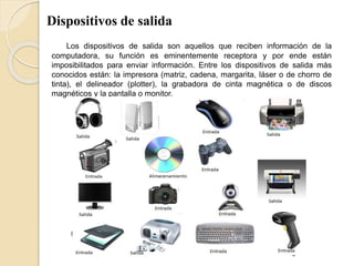 Dispositivos de salida
Los dispositivos de salida son aquellos que reciben información de la
computadora, su función es eminentemente receptora y por ende están
imposibilitados para enviar información. Entre los dispositivos de salida más
conocidos están: la impresora (matriz, cadena, margarita, láser o de chorro de
tinta), el delineador (plotter), la grabadora de cinta magnética o de discos
magnéticos y la pantalla o monitor.
 