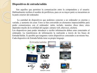 Dispositivos de entrada/salida
Son aquellos que permiten la comunicación entre la computadora y el usuario.
Habitualmente reciben el nombre de periféricos, pues en su mayor parte se encuentran en
la parte exterior del ordenador.
La cantidad de dispositivos que podemos conectar a un ordenador es enorme y
variada, y aumenta sin cesar. Unos se han convertido en elementos imprescindibles para
poder comunicarnos con el ordenador: ratón, teclado, monitor, disco duro; otros
dependen mucho de la utilidad del equipo: cámara web, altavoces, etcétera.
Los dispositivos para poder introducir o recibir información deben estar conectados al
ordenador. La transferencia de información la realizarán a través de los buses de
Entrada/Salida. Es posible que tengamos varios dispositivos conectados a un mismo bus.
Cada dispositivo de Entrada/Salida tiene su propio lenguaje.
 