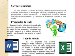 Software ofimático
Se llama ofimático al conjunto de técnicas y herramientas informáticas que
se utilizan en funciones de oficina para optimizar, automatizar y mejorar los
procedimientos o tareas relacionadas. Las herramientas ofimáticas permiten
idear,crear,manipular,transmitir y almacenar la información necesaria en una
oficina.
Procesador de texto
Es una aplicación informática destinada a la
creación o modificación de documentos escritos
por medio de una computadora .representa una
alternativa moderna a la antigua maquina de
escribir , siendo mucho mas potente y versátil
que esta .
Hoja de calculo
Es un programa que permite
manipular datos numéricos y alfanuméricos
dispuestos en forma de tablas compuestas
por celdas (las cuales suelen organizar en
una matriz bidimensional de filas y
columnas)este tipo de software nos permite
realizar cálculos financieros,estadidisticos,
 