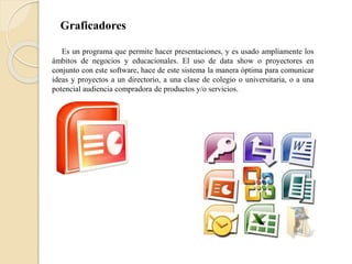 Graficadores
Es un programa que permite hacer presentaciones, y es usado ampliamente los
ámbitos de negocios y educacionales. El uso de data show o proyectores en
conjunto con este software, hace de este sistema la manera óptima para comunicar
ideas y proyectos a un directorio, a una clase de colegio o universitaria, o a una
potencial audiencia compradora de productos y/o servicios.
 