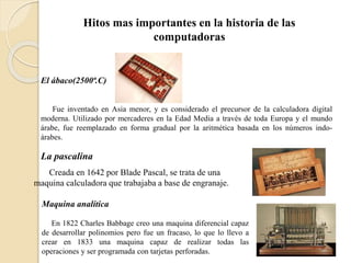 Hitos mas importantes en la historia de las
computadoras
El ábaco(2500ª.C)
Fue inventado en Asia menor, y es considerado el precursor de la calculadora digital
moderna. Utilizado por mercaderes en la Edad Media a través de toda Europa y el mundo
árabe, fue reemplazado en forma gradual por la aritmética basada en los números indo-
árabes.
La pascalina
Creada en 1642 por Blade Pascal, se trata de una
maquina calculadora que trabajaba a base de engranaje.
Maquina analítica
En 1822 Charles Babbage creo una maquina diferencial capaz
de desarrollar polinomios pero fue un fracaso, lo que lo llevo a
crear en 1833 una maquina capaz de realizar todas las
operaciones y ser programada con tarjetas perforadas.
 