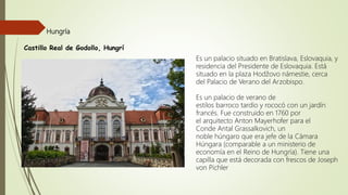Castillo Real de Godollo, Hungrí
Hungría
Es un palacio situado en Bratislava, Eslovaquia, y
residencia del Presidente de Eslovaquia. Está
situado en la plaza Hodžovo námestie, cerca
del Palacio de Verano del Arzobispo.
Es un palacio de verano de
estilos barroco tardío y rococó con un jardín
francés. Fue construido en 1760 por
el arquitecto Anton Mayerhofer para el
Conde Antal Grassalkovich, un
noble húngaro que era jefe de la Cámara
Húngara (comparable a un ministerio de
economía en el Reino de Hungría). Tiene una
capilla que está decorada con frescos de Joseph
von Pichler
 