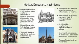 Motivación para su nacimiento
 Búsqueda de lo nuevo
y extraordinario para
excitar la
sensibilidad y
provocar admiración:
el ingenio barroco
está por encima del
genio renacentista.
 El capricho personal
individual sustituye a
las normas clásicas.
 Tendencia a superar
todo límite; gusto por
lo monstruoso y
desmesurado.
 Dinamismo y contorsión de
los gestos, rapidez y
retorcimiento en el estilo.
 Subordinación del conjunto
a un motivo central;
contraposición de
extremos.
 Artificiosidad,
complicación,
superabundancia de
adornos.
 Deformación expresionista
de la realidad e idealización
desorbitada. Desequilibrio.
 Juego de luces y sombras:
Tenebrismo.
 