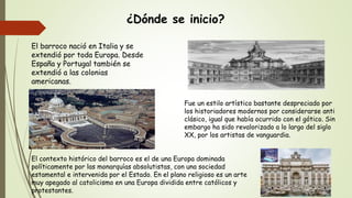 ¿Dónde se inicio?
El barroco nació en Italia y se
extendió por toda Europa. Desde
España y Portugal también se
extendió a las colonias
americanas.
Fue un estilo artístico bastante despreciado por
los historiadores modernos por considerarse anti
clásico, igual que había ocurrido con el gótico. Sin
embargo ha sido revalorizado a lo largo del siglo
XX, por los artistas de vanguardia.
El contexto histórico del barroco es el de una Europa dominada
políticamente por las monarquías absolutistas, con una sociedad
estamental e intervenida por el Estado. En el plano religioso es un arte
muy apegado al catolicismo en una Europa dividida entre católicos y
protestantes.
 