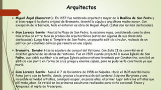 Arquitectos
 Miguel Ángel (Buonarroti): En 1457 fue nombrado arquitecto mayor de la Basílica de San Pedro y
si bien respetó la planta original de Bramante, levantó la cúpula a una altura mucho mayor. Con
excepción de la fachada, todo el exterior es obra de Miguel Ángel. (Estas son las más destacadas).
 Gian Lorenzo Bernini: Realizó la Plaza de San Pedro; la escalera regia, considerada como la obra
más ardua de entre toda su producción arquitectónica (estas son algunas de sus obras más
destacadas). Luego hizo el Templete de San Pedro, un pequeño edificio circular, rodeado de un
pórtico con columnas dóricas que remata en una cúpula.
 Bramante, Donato: Hizo la escalera de caracol del Vaticano. Con Julio II se convirtió en el
director general de las obras del Vaticano. Fue en 1505 cuando proyectó la nueva Iglesia de San
Pedro, que debía sustituir a la antigua Iglesia paleocristiana levantada por Constantino; concibió un
edificio con planta en forma de cruz griega y enorme cúpula, pero no pudo verlo construido ya que
murió.
 Gian Lorenzo Bernini: Nació el 7 de Diciembre de 1958 en Nápoles. Hacia el 1605 marchó hacia
Roma junto con su familia, donde, gracias a la protección del cardenal Scipione Borghese y una
incesable actividad artística, consiguió ocupar, en pocos años, el primer lugar entre los artistas que
allí trabajaban. Se reveló en las primeras esculturas realizadas para dicho cardenal: Eneas y
Aníquises; el rapto de Proserpina.
 