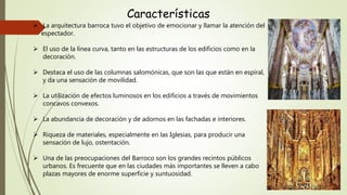 Características
 La arquitectura barroca tuvo el objetivo de emocionar y llamar la atención del
espectador.
 El uso de la línea curva, tanto en las estructuras de los edificios como en la
decoración.
 Destaca el uso de las columnas salomónicas, que son las que están en espiral,
y da una sensación de movilidad.
 La utilización de efectos luminosos en los edificios a través de movimientos
concavos convexos.
 La abundancia de decoración y de adornos en las fachadas e interiores.
 Riqueza de materiales, especialmente en las Iglesias, para producir una
sensación de lujo, ostentación.
 Una de las preocupaciones del Barroco son los grandes recintos públicos
urbanos. Es frecuente que en las ciudades más importantes se lleven a cabo
plazas mayores de enorme superficie y suntuosidad.
 